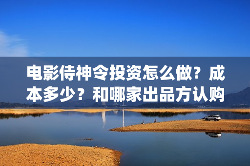 电影侍神令投资怎么做？成本多少？和哪家出品方认购版权？(电影侍神令成本多少)