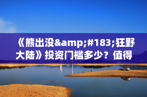 《熊出没·狂野大陆》投资门槛多少？值得个人参与吗？亏损风险多大？ (熊出没狂野大陆在线播放完整播放)