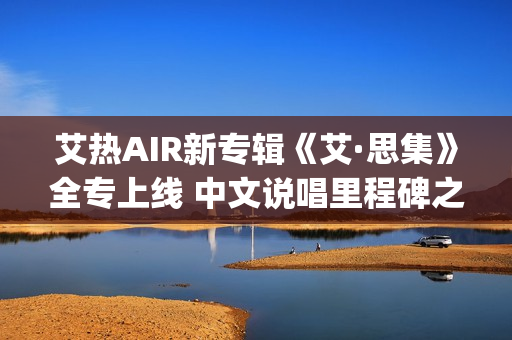 艾热AIR新专辑《艾·思集》全专上线 中文说唱里程碑之作(艾热air完整版歌词)