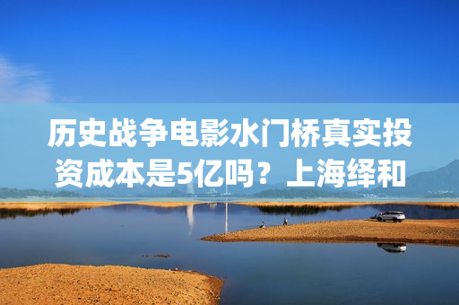历史战争电影水门桥真实投资成本是5亿吗？上海绎和的份额真实吗？(水上战争的电影)