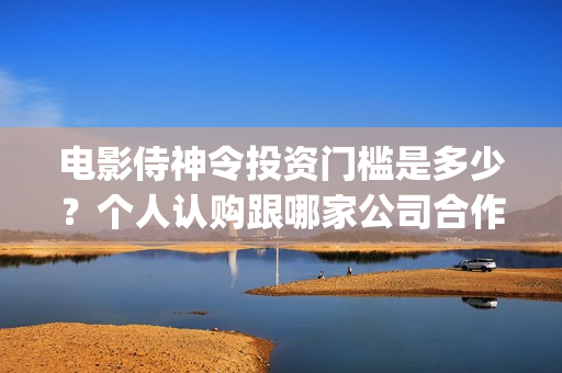 电影侍神令投资门槛是多少？个人认购跟哪家公司合作？(电影侍神令出品公司)