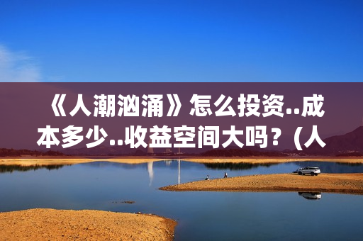 《人潮汹涌》怎么投资..成本多少..收益空间大吗?(人潮汹涌说的什么) 《人潮汹涌》怎么投资..成本多少..收益空间大吗?(人潮汹涌说的什么)