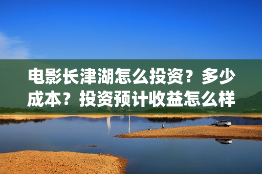 电影长津湖怎么投资？多少成本？投资预计收益怎么样？(电影《长津湖》怎么样)