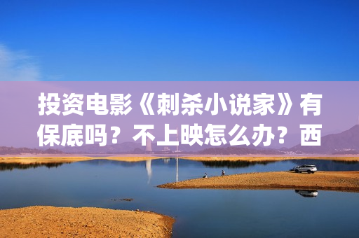 投资电影《刺杀小说家》有保底吗?不上映怎么办?西坝河(刺杀 电影) 投资电影《刺杀小说家》有保底吗?不上映怎么办?西坝河(刺杀 电影)