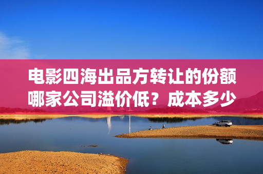 电影四海出品方转让的份额哪家公司溢价低？成本多少？(电影四海拍摄)
