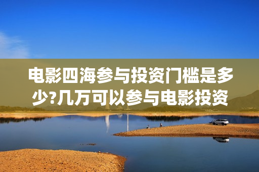 电影四海参与投资门槛是多少?几万可以参与电影投资？(电影四海宣传片)