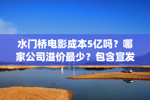 水门桥电影成本5亿吗？哪家公司溢价最少？包含宣发吗？(水门桥电影导演)