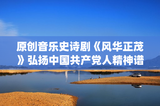 原创音乐史诗剧《风华正茂》弘扬中国共产党人精神谱系(中国史诗音乐剧)