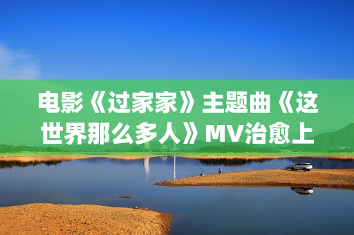电影《过家家》主题曲《这世界那么多人》MV治愈上线 莫文蔚经典歌曲温暖演绎(电影《过家家》完整版免费观看)