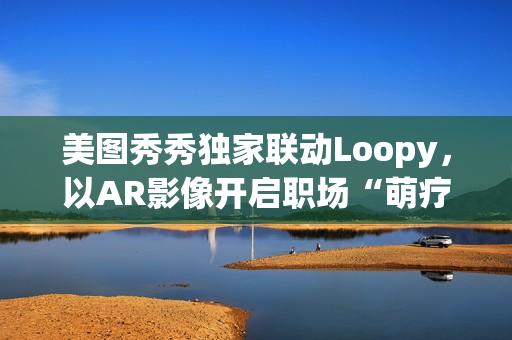 美图秀秀独家联动Loopy，以AR影像开启职场“萌疗”新体验(美图秀秀新玩法)