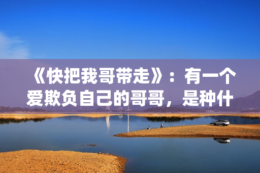 《快把我哥带走》：有一个爱欺负自己的哥哥，是种什么体验？(《快把我哥带走》完整版在线观看)