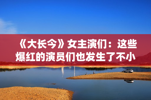 《大长今》女主演们：这些爆红的演员们也发生了不小的变化。(大长今女主角李英爱)