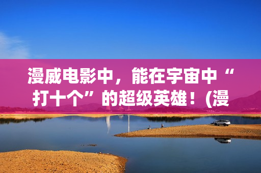 漫威电影中，能在宇宙中“打十个”的超级英雄！(漫威中的)