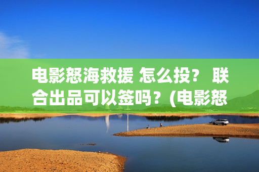 电影怒海救援 怎么投? 联合出品可以签吗?(电影怒海救援真实事件) 电影怒海救援 怎么投? 联合出品可以签吗?(电影怒海救援真实事件)