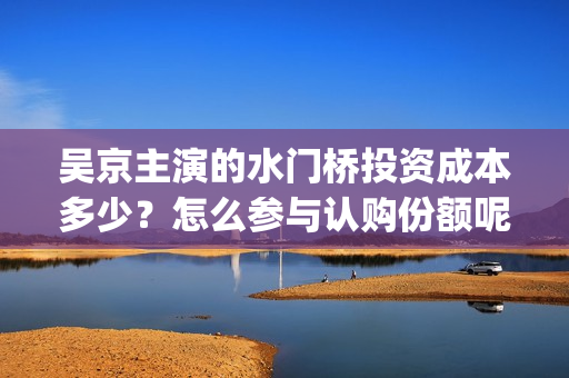 吴京主演的水门桥投资成本多少？怎么参与认购份额呢？分红有风险吗？(吴京的水门桥)