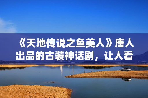 《天地传说之鱼美人》唐人出品的古装神话剧，让人看完心里难受了很久(天地传说之鱼美人免费版高清)