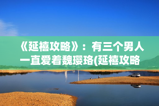 《延禧攻略》:有三个男人一直爱着魏璎珞(延禧攻略在哪个平台可以看) 《延禧攻略》:有三个男人一直爱着魏璎珞(延禧攻略在哪个平台可以看)