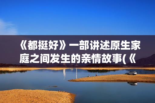 《都挺好》一部讲述原生家庭之间发生的亲情故事(《都挺好》深度解析)