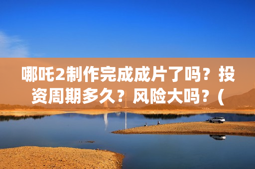 哪吒2制作完成成片了吗？投资周期多久？风险大吗？(哪吒2制作完成时间)