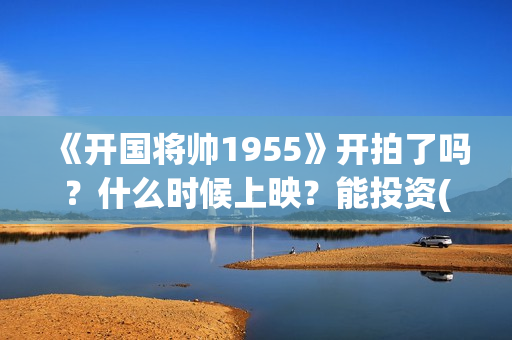 《开国将帅1955》开拍了吗？什么时候上映？能投资(开国将帅1955电影在线观看)