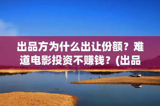出品方为什么出让份额？难道电影投资不赚钱？(出品方赚钱吗)