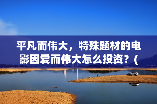 平凡而伟大,特殊题材的电影因爱而伟大怎么投资?(平凡而伟大,特点是什么) 平凡而伟大,特殊题材的电影因爱而伟大怎么投资?(平凡而伟大,特点是什么)