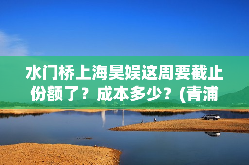 水门桥上海昊娱这周要截止份额了?成本多少?(青浦水门桥) 水门桥上海昊娱这周要截止份额了?成本多少?(青浦水门桥)