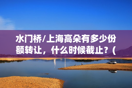 水门桥/上海高朵有多少份额转让，什么时候截止？(水门桥 2022)