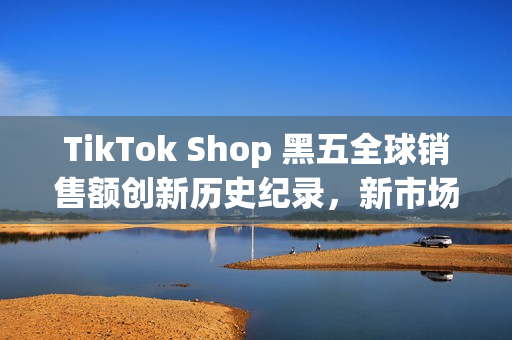 TikTok Shop 黑五全球销售额创新历史纪录，新市场实现多倍增长(shopbop黑五什么时候开始)
