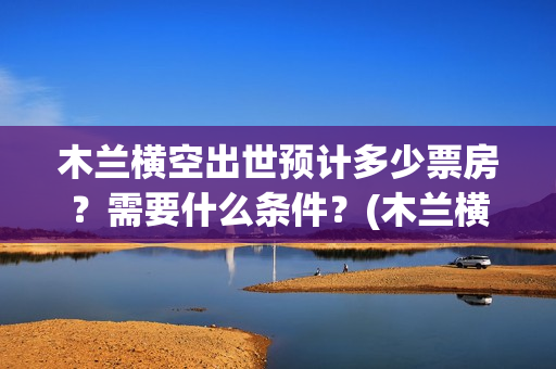 木兰横空出世预计多少票房？需要什么条件？(木兰横空出世什么时候上映)