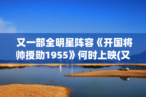  又一部全明星阵容《开国将帅授勋1955》何时上映(又一部全明星电视剧)