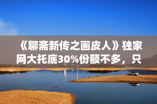 《聊斋新传之画皮人》独家网大托底30%份额不多，只为做口碑(聊斋志异画)