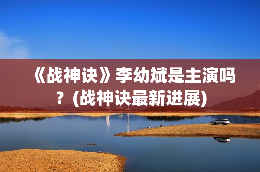 《战神诀》李幼斌是主演吗？(战神诀最新进展)