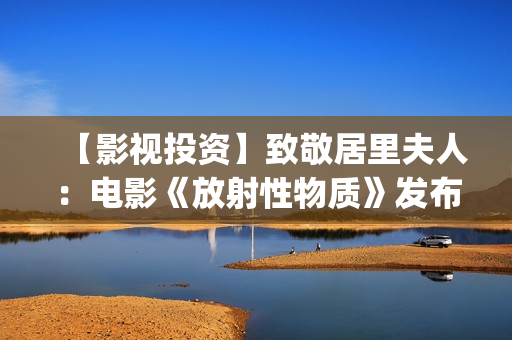 【影视投资】致敬居里夫人：电影《放射性物质》发布影片海报(影视投资资讯)