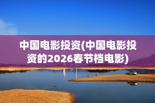 中国电影投资(中国电影投资的2026春节档电影)