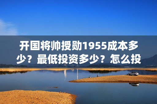 开国将帅授勋1955成本多少？最低投资多少？怎么投资？(开国将帅授勋1955能投资吗)