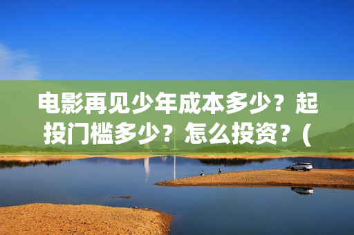 电影再见少年成本多少?起投门槛多少?怎么投资?(电影再见少年成龙演员表) 电影再见少年成本多少?起投门槛多少?怎么投资?(电影再见少年成龙演员表)
