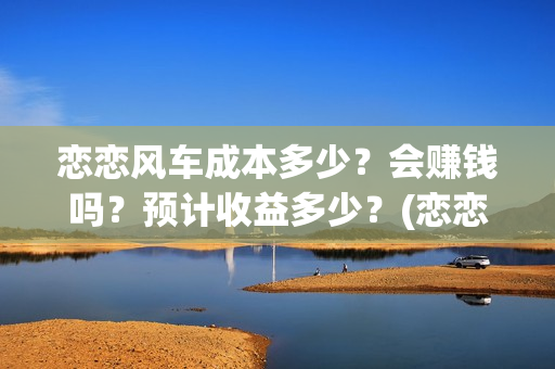 恋恋风车成本多少?会赚钱吗?预计收益多少?(恋恋风车成本多少) 恋恋风车成本多少?会赚钱吗?预计收益多少?(恋恋风车成本多少)