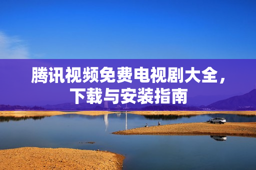 腾讯视频免费电视剧大全,下载与安装指南 腾讯视频免费电视剧大全,下载与安装指南
