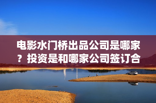 电影水门桥出品公司是哪家？投资是和哪家公司签订合同？(电影水门桥上映时间)