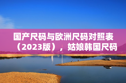 国产尺码与欧洲尺码对照表（2023版），姑娘韩国尺码参考