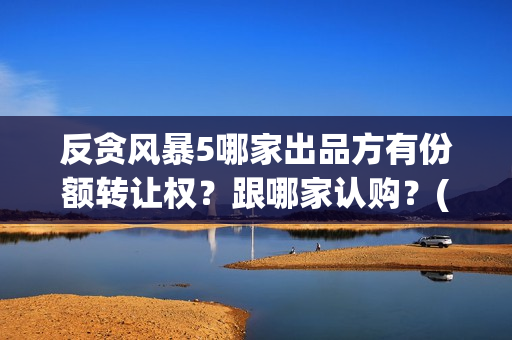 反贪风暴5哪家出品方有份额转让权？跟哪家认购？(反贪风暴五上映了吗)