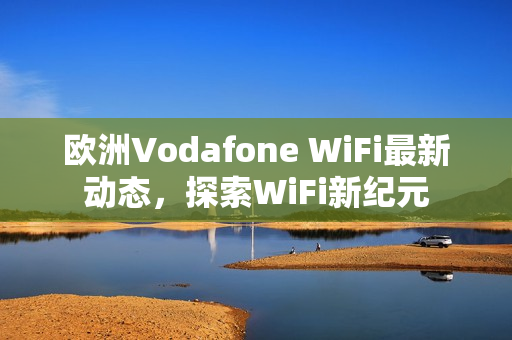 欧洲Vodafone WiFi最新动态，探索WiFi新纪元