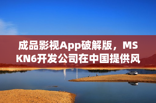 成品影视App破解版，MSKN6开发公司在中国提供风险警示与解决方案