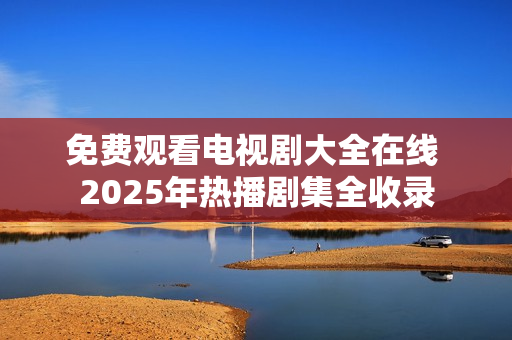 免费观看电视剧大全在线 2025年热播剧集全收录 免费观看电视剧大全在线 2025年热播剧集全收录