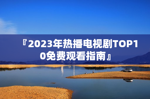 『2023年热播电视剧TOP10免费观看指南』