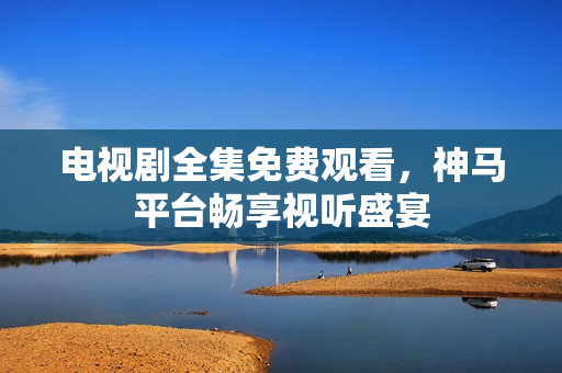电视剧全集免费观看，神马平台畅享视听盛宴