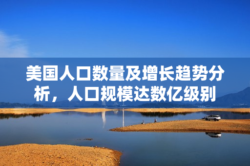 美国人口数量及增长趋势分析，人口规模达数亿级别