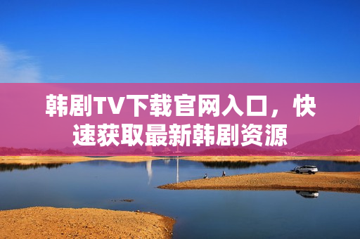 韩剧TV下载官网入口,快速获取最新韩剧资源 韩剧TV下载官网入口,快速获取最新韩剧资源