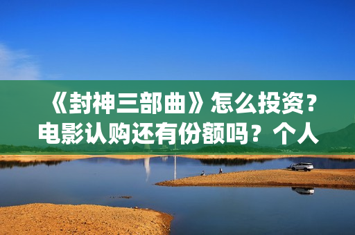 《封神三部曲》怎么投资？电影认购还有份额吗？个人认购门槛多少？(封神三部曲票房)